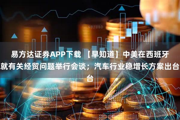 易方达证券APP下载 【早知道】中美在西班牙就有关经贸问题举行会谈；汽车行业稳增长方案出台
