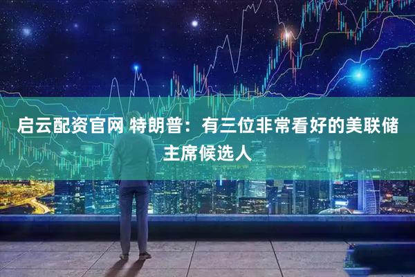 启云配资官网 特朗普：有三位非常看好的美联储主席候选人