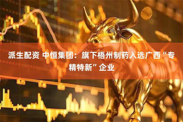 派生配资 中恒集团：旗下梧州制药入选广西“专精特新”企业