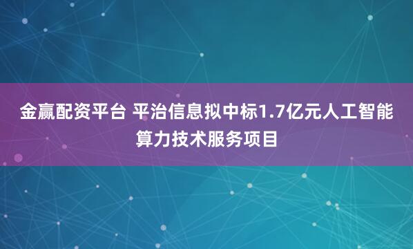 金赢配资平台 平治信息拟中标1.7亿元人工智能算力技术服务项目