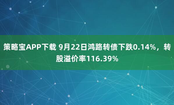 策略宝APP下载 9月22日鸿路转债下跌0.14%，转股溢价率116.39%