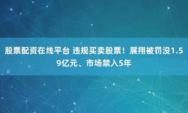 股票配资在线平台 违规买卖股票！展翔被罚没1.59亿元、市场禁入5年