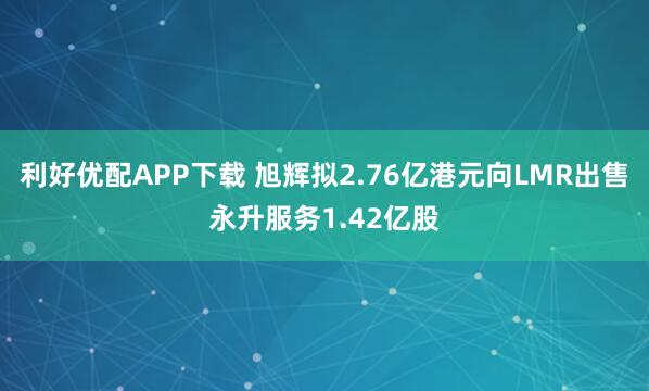 利好优配APP下载 旭辉拟2.76亿港元向LMR出售永升服务1.42亿股