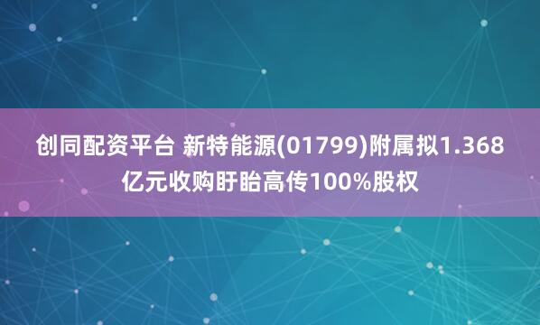 创同配资平台 新特能源(01799)附属拟1.368亿元收购盱眙高传100%股权