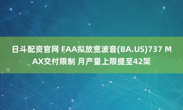 日斗配资官网 FAA拟放宽波音(BA.US)737 MAX交付限制 月产量上限提至42架