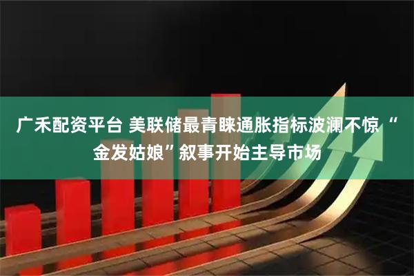 广禾配资平台 美联储最青睐通胀指标波澜不惊 “金发姑娘”叙事开始主导市场
