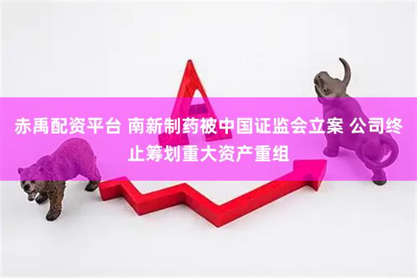 赤禹配资平台 南新制药被中国证监会立案 公司终止筹划重大资产重组