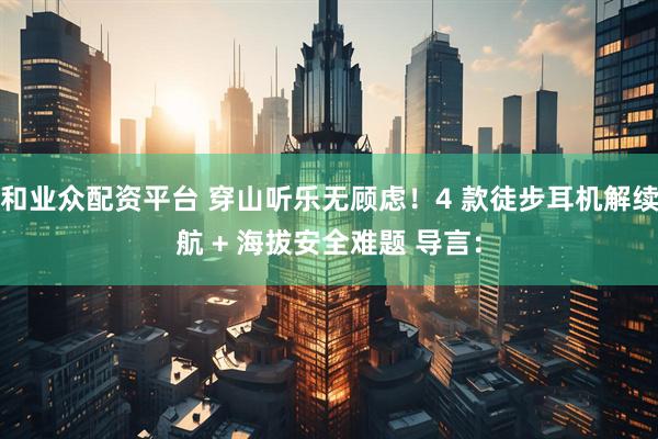 和业众配资平台 穿山听乐无顾虑！4 款徒步耳机解续航 + 海拔安全难题 导言：