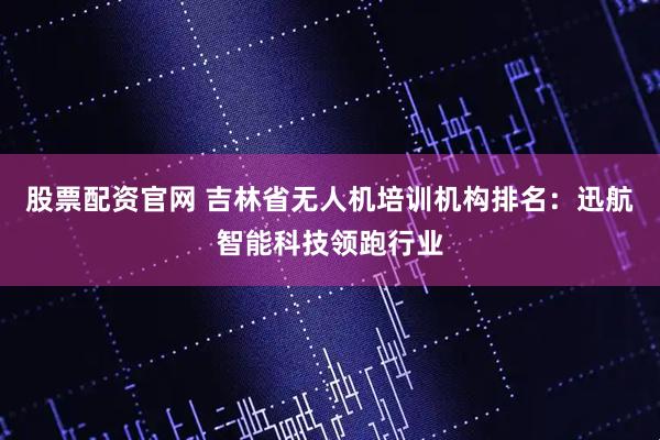 股票配资官网 吉林省无人机培训机构排名：迅航智能科技领跑行业