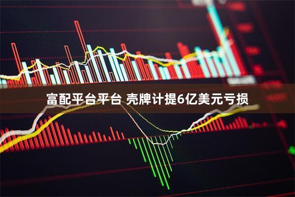 富配平台平台 壳牌计提6亿美元亏损