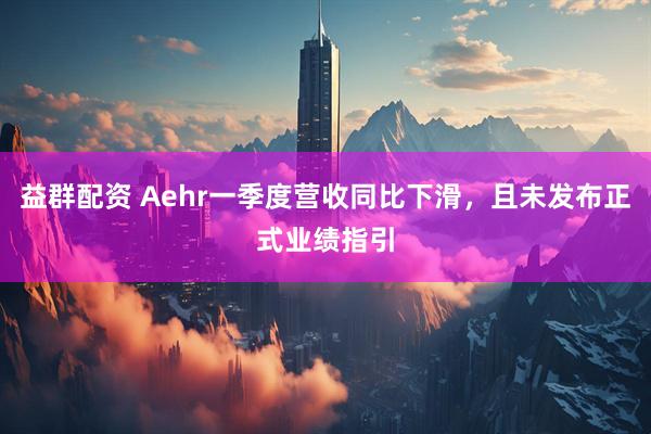 益群配资 Aehr一季度营收同比下滑，且未发布正式业绩指引