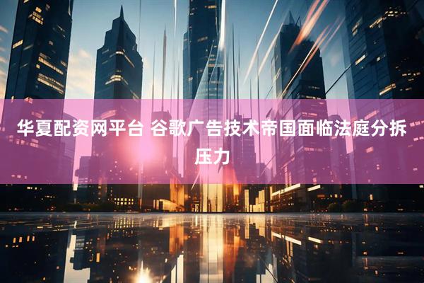 华夏配资网平台 谷歌广告技术帝国面临法庭分拆压力