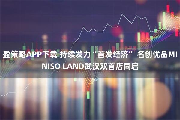 盈策略APP下载 持续发力“首发经济” 名创优品MINISO LAND武汉双首店同启