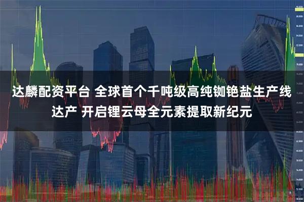 达麟配资平台 全球首个千吨级高纯铷铯盐生产线达产 开启锂云母全元素提取新纪元