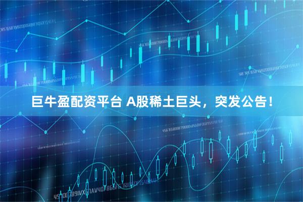 巨牛盈配资平台 A股稀土巨头，突发公告！