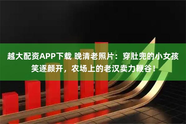 越大配资APP下载 晚清老照片：穿肚兜的小女孩笑逐颜开，农场上的老汉卖力鞭谷！