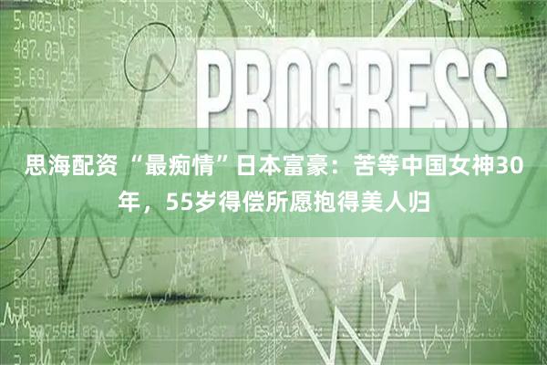 思海配资 “最痴情”日本富豪：苦等中国女神30年，55岁得偿所愿抱得美人归