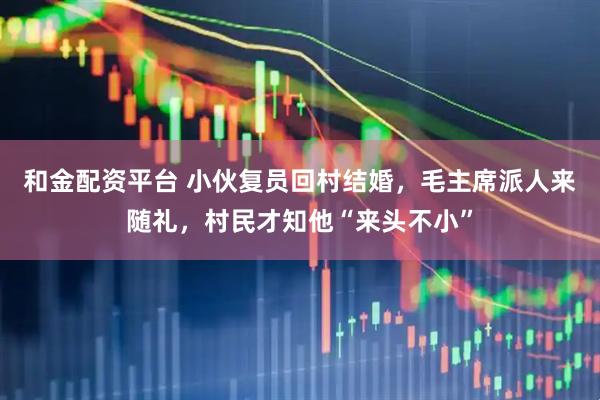 和金配资平台 小伙复员回村结婚，毛主席派人来随礼，村民才知他“来头不小”