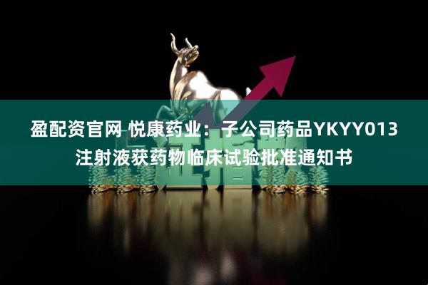 盈配资官网 悦康药业：子公司药品YKYY013注射液获药物临床试验批准通知书