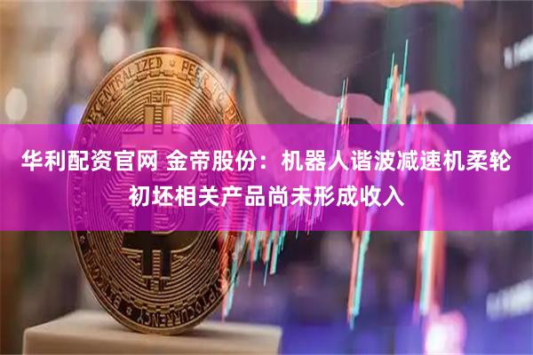 华利配资官网 金帝股份：机器人谐波减速机柔轮初坯相关产品尚未形成收入