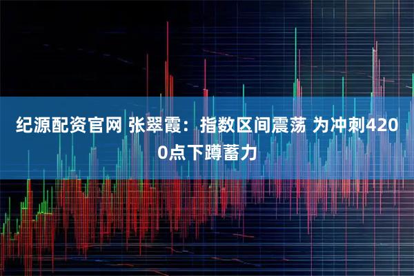 纪源配资官网 张翠霞:指数区间震荡 为冲刺4200点下蹲蓄力