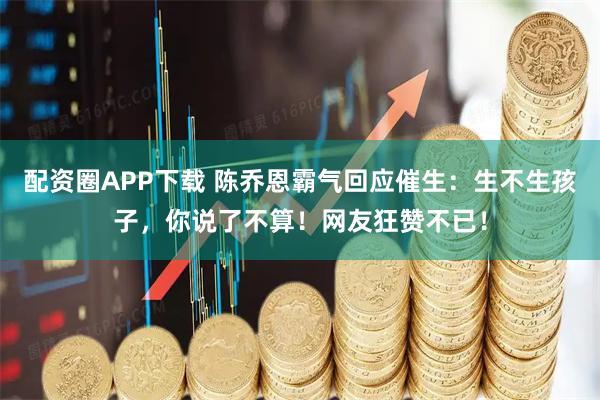 配资圈APP下载 陈乔恩霸气回应催生：生不生孩子，你说了不算！网友狂赞不已！
