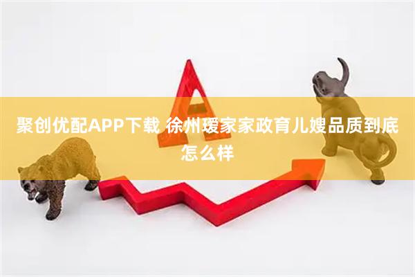 聚创优配APP下载 徐州瑷家家政育儿嫂品质到底怎么样