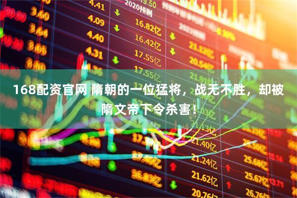 168配资官网 隋朝的一位猛将，战无不胜，却被隋文帝下令杀害！
