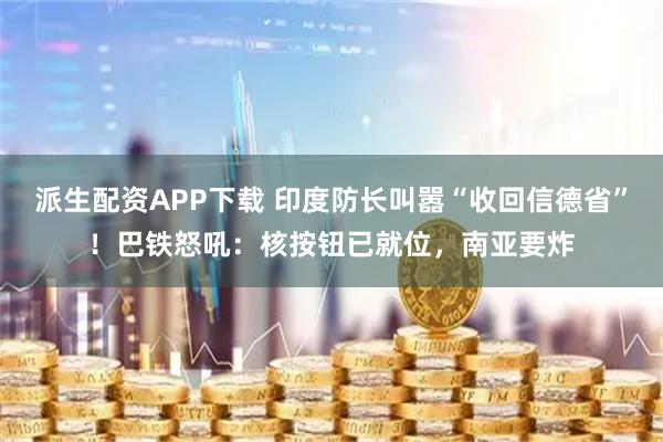 派生配资APP下载 印度防长叫嚣“收回信德省”！巴铁怒吼：核按钮已就位，南亚要炸