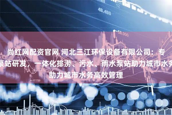 尚红网配资官网 河北三江环保设备有限公司：专注一体化泵站研发，一体化排涝、污水、雨水泵站助力城市水务高效管理