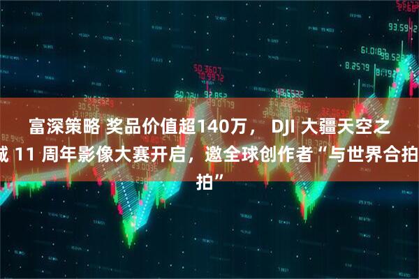 富深策略 奖品价值超140万， DJI 大疆天空之城 11 周年影像大赛开启，邀全球创作者“与世界合拍”