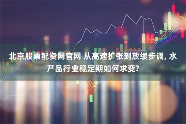 北京股票配资网官网 从高速扩张到放缓步调, 水产品行业稳定期如何求变?