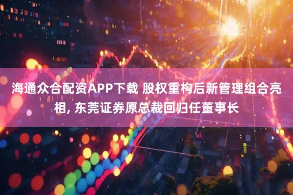 海通众合配资APP下载 股权重构后新管理组合亮相, 东莞证券原总裁回归任董事长