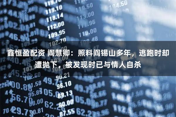 鑫恒盈配资 阎慧卿：照料阎锡山多年，逃跑时却遭抛下，被发现时已与情人自杀