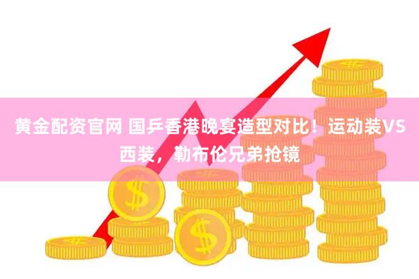 黄金配资官网 国乒香港晚宴造型对比！运动装VS西装，勒布伦兄弟抢镜