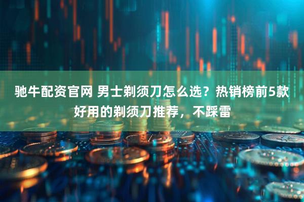 驰牛配资官网 男士剃须刀怎么选？热销榜前5款好用的剃须刀推荐，不踩雷