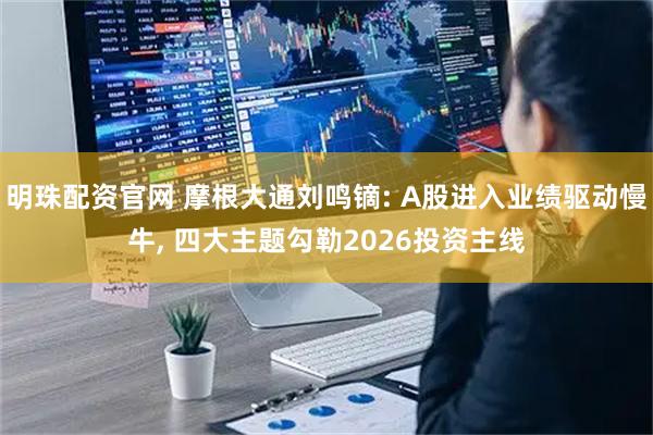 明珠配资官网 摩根大通刘鸣镝: A股进入业绩驱动慢牛, 四大主题勾勒2026投资主线