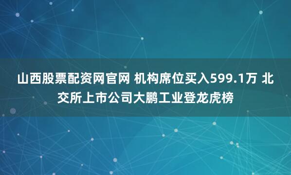 山西股票配资网官网 机构席位买入599.1万 北交所上市公司大鹏工业登龙虎榜