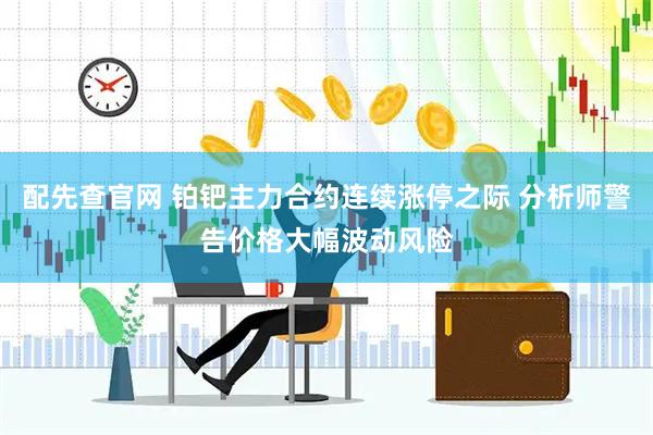 配先查官网 铂钯主力合约连续涨停之际 分析师警告价格大幅波动风险