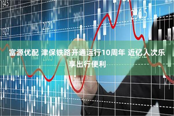 富源优配 津保铁路开通运行10周年 近亿人次乐享出行便利
