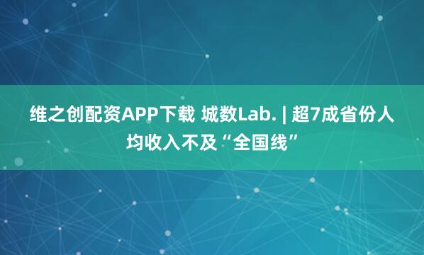 维之创配资APP下载 城数Lab. | 超7成省份人均收入不及“全国线”