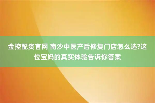 金控配资官网 南沙中医产后修复门店怎么选?这位宝妈的真实体验告诉你答案