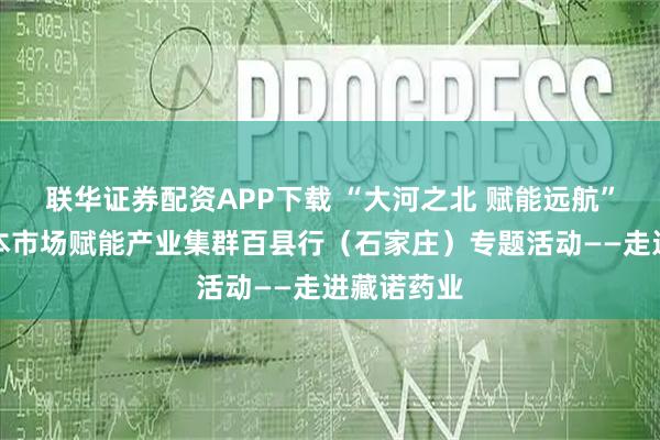 联华证券配资APP下载 “大河之北 赋能远航”之河北资本市场赋能产业集群百县行（石家庄）专题活动——走进藏诺药业