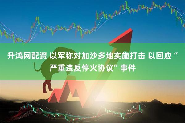 升鸿网配资 以军称对加沙多地实施打击 以回应“严重违反停火协议”事件