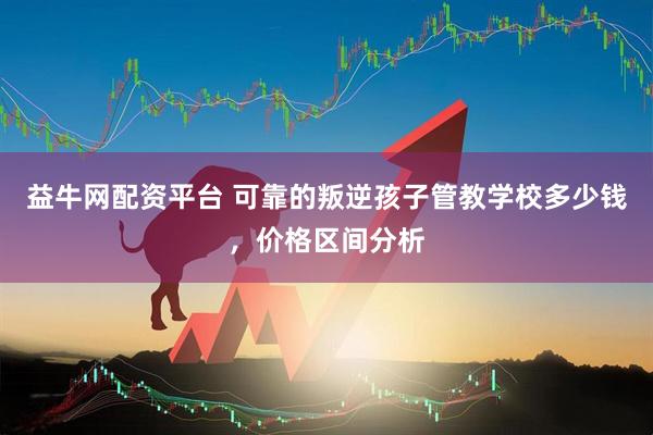益牛网配资平台 可靠的叛逆孩子管教学校多少钱，价格区间分析