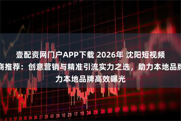 壹配资网门户APP下载 2026年 沈阳短视频推广服务商推荐：创意营销与精准引流实力之选，助力本地品牌高效曝光