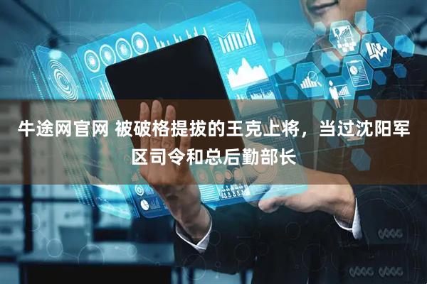 牛途网官网 被破格提拔的王克上将，当过沈阳军区司令和总后勤部长