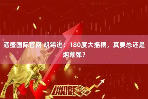 港盛国际官网 胡锡进：180度大摇摆，真要怂还是烟幕弹？