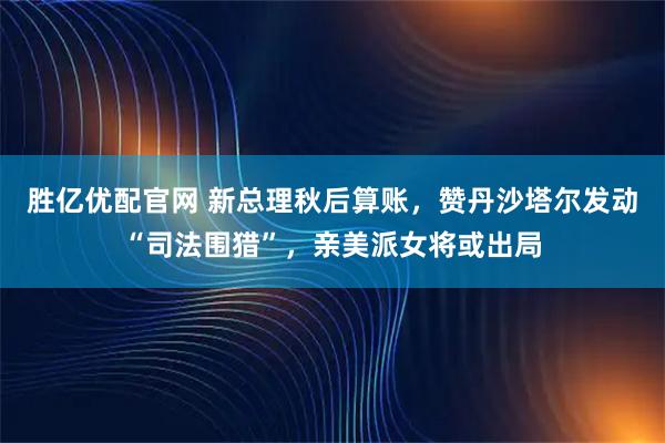 胜亿优配官网 新总理秋后算账，赞丹沙塔尔发动“司法围猎”，亲美派女将或出局