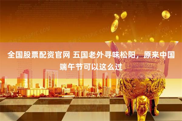 全国股票配资官网 五国老外寻味松阳，原来中国端午节可以这么过